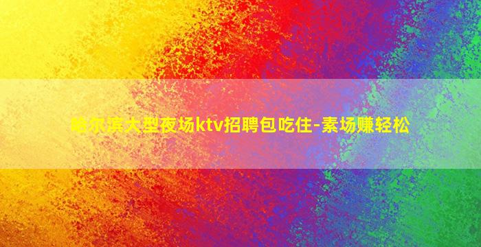 哈尔滨大型夜场ktv招聘包吃住-素场赚轻松